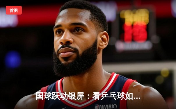 国球跃动银屏：看乒乓球如何诠释体育精神与生活之美