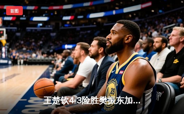 王楚钦4-3险胜樊振东加冕WTT冠军 巅峰对决演绎乒乓艺术