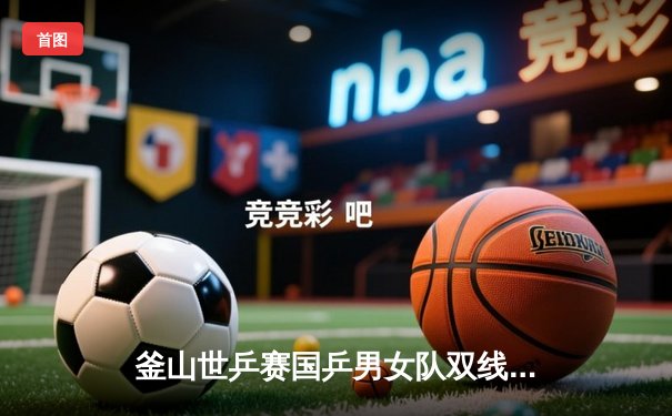 釜山世乒赛国乒男女队双线告捷 王楚钦孙颖莎领衔横扫对手