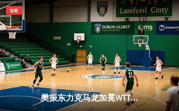 樊振东力克马龙加冕WTT大满贯，新生代王者彰显统治力