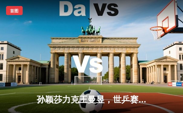 孙颖莎力克王曼昱，世乒赛女单决赛上演巅峰对决