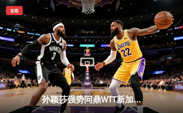 孙颖莎强势问鼎WTT新加坡大满贯女单冠军，王楚钦鏖战七局登顶男单之巅