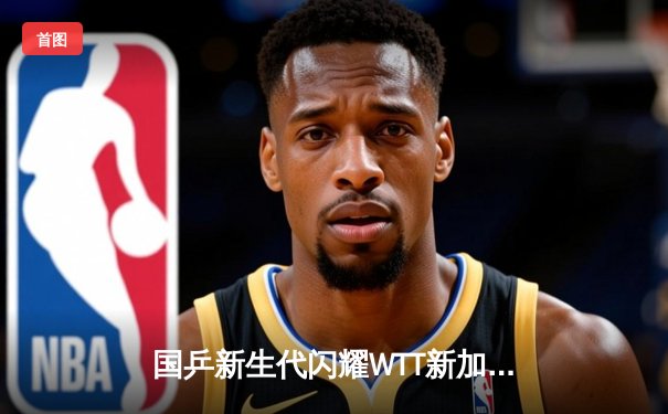 国乒新生代闪耀WTT新加坡大满贯，王楚钦、孙颖莎强势问鼎单打冠军