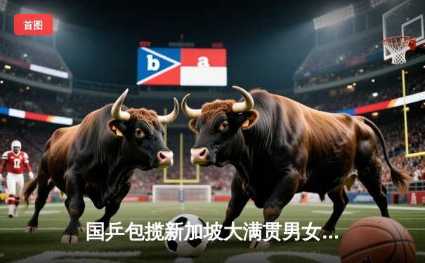 国乒包揽新加坡大满贯男女单打冠亚军，王楚钦孙颖莎展现绝对统治力