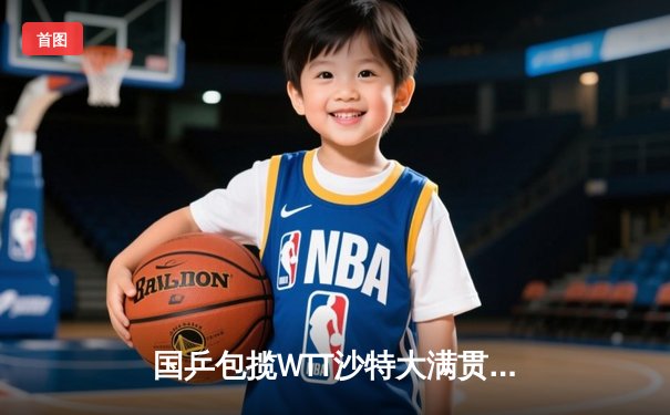 国乒包揽WTT沙特大满贯男女单打冠军，王楚钦、陈梦展现绝对统治力