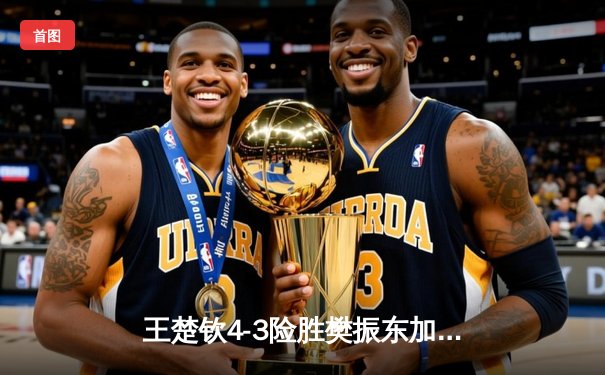 王楚钦4-3险胜樊振东加冕世界杯 新生代王者首度封王