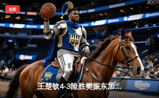 王楚钦4-3险胜樊振东加冕WTT冠军赛男单桂冠，七局鏖战展现新生代锋芒