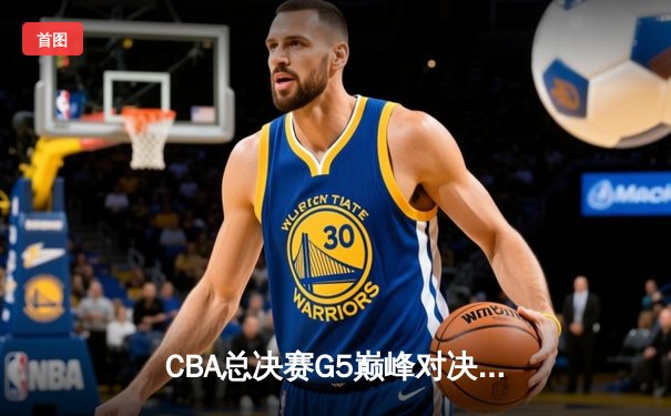 CBA总决赛G5巅峰对决：辽宁本钢加时险胜广东宏远完成三连冠伟业