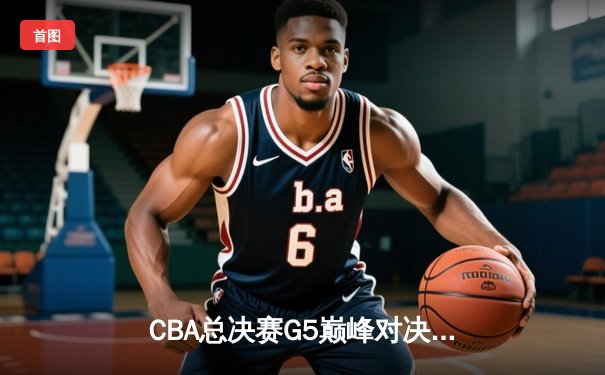 CBA总决赛G5巅峰对决：辽宁本钢加时险胜广东宏远完成三连冠伟业